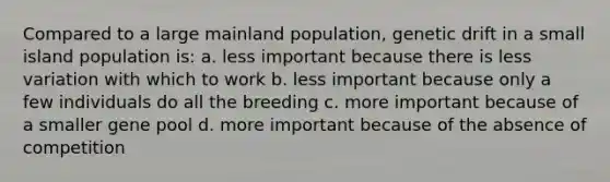 Compared to a large mainland population, genetic drift in a small island population is: a. less important because there is less variation with which to work b. less important because only a few individuals do all the breeding c. more important because of a smaller gene pool d. more important because of the absence of competition