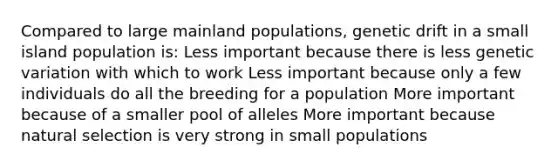 Compared to large mainland populations, genetic drift in a small island population is: Less important because there is less genetic variation with which to work Less important because only a few individuals do all the breeding for a population More important because of a smaller pool of alleles More important because natural selection is very strong in small populations