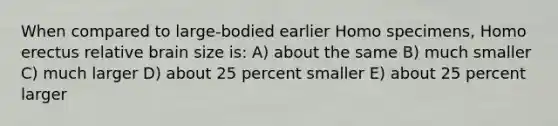 When compared to large-bodied earlier Homo specimens, Homo erectus relative brain size is: A) about the same B) much smaller C) much larger D) about 25 percent smaller E) about 25 percent larger