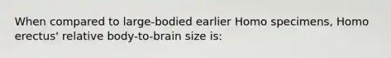 ​When compared to large-bodied earlier Homo specimens, <a href='https://www.questionai.com/knowledge/kI1ONx7LAC-homo-erectus' class='anchor-knowledge'>homo erectus</a>' relative body-to-brain size is: