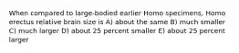 When compared to large-bodied earlier Homo specimens, Homo erectus relative brain size is A) about the same B) much smaller C) much larger D) about 25 percent smaller E) about 25 percent larger