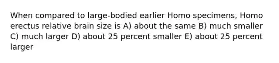 When compared to large-bodied earlier Homo specimens, Homo erectus relative brain size is A) about the same B) much smaller C) much larger D) about 25 percent smaller E) about 25 percent larger