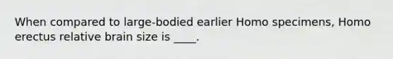 When compared to large-bodied earlier Homo specimens, Homo erectus relative brain size is ____.