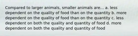 Compared to larger animals, smaller animals are... a. less dependent on the quality of food than on the quantity b. more dependent on the quality of food than on the quantity c. less dependent on both the quality and quantity of food d. more dependent on both the quality and quantity of food