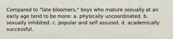 Compared to "late bloomers," boys who mature sexually at an early age tend to be more: a. physically uncoordinated. b. sexually inhibited. c. popular and self assured. d. academically successful.