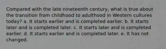 Compared with the late nineteenth century, what is true about the transition from childhood to adulthood in Western cultures today? a. It starts earlier and is completed earlier. b. It starts later and is completed later. c. It starts later and is completed earlier. d. It starts earlier and is completed later. e. It has not changed.