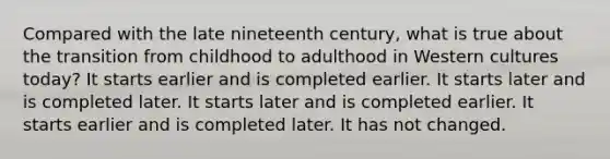 Compared with the late nineteenth century, what is true about the transition from childhood to adulthood in Western cultures today? It starts earlier and is completed earlier. It starts later and is completed later. It starts later and is completed earlier. It starts earlier and is completed later. It has not changed.