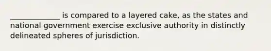 _____________ is compared to a layered cake, as the states and national government exercise exclusive authority in distinctly delineated spheres of jurisdiction.