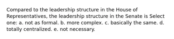 Compared to the leadership structure in the House of Representatives, the leadership structure in the Senate is Select one: a. not as formal. b. more complex. c. basically the same. d. totally centralized. e. not necessary.