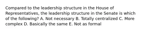 Compared to the leadership structure in the House of Representatives, the leadership structure in the Senate is which of the following? A. Not necessary B. Totally centralized C. More complex D. Basically the same E. Not as formal