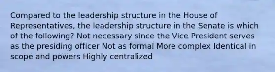 Compared to the leadership structure in the House of Representatives, the leadership structure in the Senate is which of the following? Not necessary since the Vice President serves as the presiding officer Not as formal More complex Identical in scope and powers Highly centralized