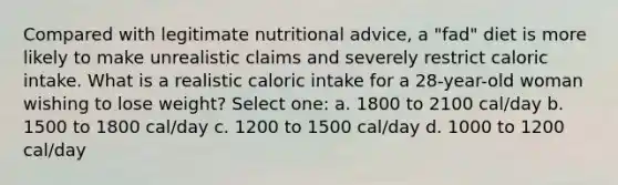 Compared with legitimate nutritional advice, a "fad" diet is more likely to make unrealistic claims and severely restrict caloric intake. What is a realistic caloric intake for a 28-year-old woman wishing to lose weight? Select one: a. 1800 to 2100 cal/day b. 1500 to 1800 cal/day c. 1200 to 1500 cal/day d. 1000 to 1200 cal/day