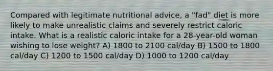 Compared with legitimate nutritional advice, a "fad" diet is more likely to make unrealistic claims and severely restrict caloric intake. What is a realistic caloric intake for a 28-year-old woman wishing to lose weight? A) 1800 to 2100 cal/day B) 1500 to 1800 cal/day C) 1200 to 1500 cal/day D) 1000 to 1200 cal/day