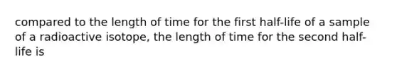 compared to the length of time for the first half-life of a sample of a radioactive isotope, the length of time for the second half-life is