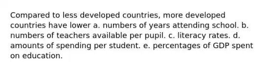 Compared to less developed countries, more developed countries have lower a. numbers of years attending school. b. numbers of teachers available per pupil. c. literacy rates. d. amounts of spending per student. e. percentages of GDP spent on education.