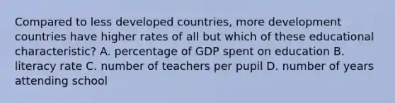 Compared to less developed countries, more development countries have higher rates of all but which of these educational characteristic? A. percentage of GDP spent on education B. literacy rate C. number of teachers per pupil D. number of years attending school