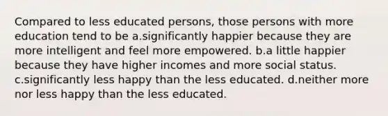 Compared to less educated persons, those persons with more education tend to be a.significantly happier because they are more intelligent and feel more empowered. b.a little happier because they have higher incomes and more social status. c.significantly less happy than the less educated. d.neither more nor less happy than the less educated.