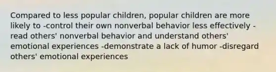 Compared to less popular children, popular children are more likely to -control their own nonverbal behavior less effectively -read others' nonverbal behavior and understand others' emotional experiences -demonstrate a lack of humor -disregard others' emotional experiences