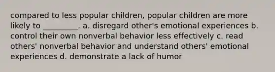 compared to less popular children, popular children are more likely to _________. a. disregard other's emotional experiences b. control their own nonverbal behavior less effectively c. read others' nonverbal behavior and understand others' emotional experiences d. demonstrate a lack of humor