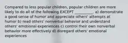 Compared to less popular children, popular children are more likely to do all of the following EXCEPT __________. a) demonstrate a good sense of humor and appreciate others' attempts at humor b) read others' nonverbal behavior and understand others' emotional experiences c) control their own nonverbal behavior more effectively d) disregard others' emotional experiences