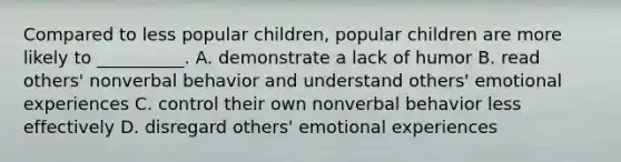 Compared to less popular children, popular children are more likely to __________. A. demonstrate a lack of humor B. read others' nonverbal behavior and understand others' emotional experiences C. control their own nonverbal behavior less effectively D. disregard others' emotional experiences