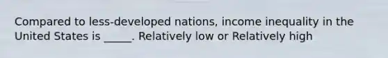 Compared to less-developed nations, income inequality in the United States is _____. Relatively low or Relatively high