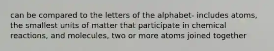 can be compared to the letters of the alphabet- includes atoms, the smallest units of matter that participate in chemical reactions, and molecules, two or more atoms joined together