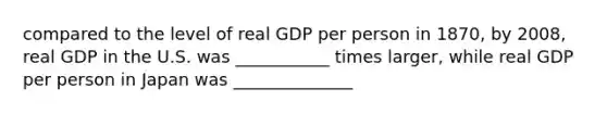 compared to the level of real GDP per person in 1870, by 2008, real GDP in the U.S. was ___________ times larger, while real GDP per person in Japan was ______________