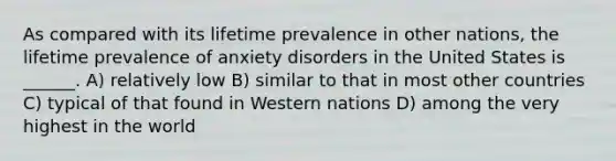 As compared with its lifetime prevalence in other nations, the lifetime prevalence of anxiety disorders in the United States is ______. A) relatively low B) similar to that in most other countries C) typical of that found in Western nations D) among the very highest in the world