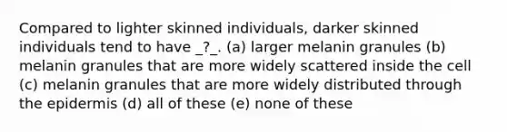 Compared to lighter skinned individuals, darker skinned individuals tend to have _?_. (a) larger melanin granules (b) melanin granules that are more widely scattered inside the cell (c) melanin granules that are more widely distributed through <a href='https://www.questionai.com/knowledge/kBFgQMpq6s-the-epidermis' class='anchor-knowledge'>the epidermis</a> (d) all of these (e) none of these