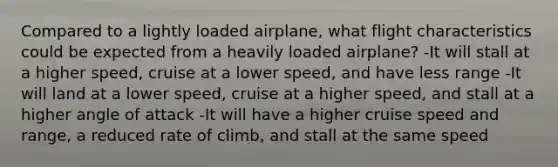 Compared to a lightly loaded airplane, what flight characteristics could be expected from a heavily loaded airplane? -It will stall at a higher speed, cruise at a lower speed, and have less range -It will land at a lower speed, cruise at a higher speed, and stall at a higher angle of attack -It will have a higher cruise speed and range, a reduced rate of climb, and stall at the same speed