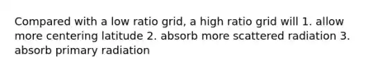 Compared with a low ratio grid, a high ratio grid will 1. allow more centering latitude 2. absorb more scattered radiation 3. absorb primary radiation