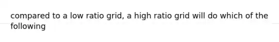 compared to a low ratio grid, a high ratio grid will do which of the following