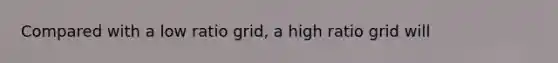 Compared with a low ratio grid, a high ratio grid will