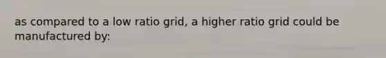 as compared to a low ratio grid, a higher ratio grid could be manufactured by: