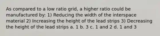 As compared to a low ratio grid, a higher ratio could be manufactured by: 1) Reducing the width of the interspace material 2) Increasing the height of the lead strips 3) Decreasing the height of the lead strips a. 1 b. 3 c. 1 and 2 d. 1 and 3