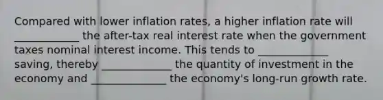 Compared with lower inflation rates, a higher inflation rate will ____________ the after-tax real interest rate when the government taxes nominal interest income. This tends to _____________ saving, thereby _____________ the quantity of investment in the economy and ______________ the economy's long-run growth rate.