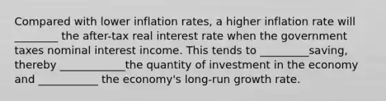 Compared with lower inflation rates, a higher inflation rate will ________ the after-tax real interest rate when the government taxes nominal interest income. This tends to _________saving, thereby ____________the quantity of investment in the economy and ___________ the economy's long-run growth rate.