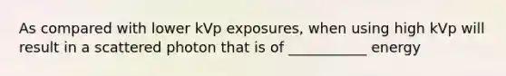 As compared with lower kVp exposures, when using high kVp will result in a scattered photon that is of ___________ energy