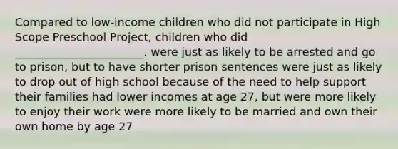 Compared to low-income children who did not participate in High Scope Preschool Project, children who did _______________________. were just as likely to be arrested and go to prison, but to have shorter prison sentences were just as likely to drop out of high school because of the need to help support their families had lower incomes at age 27, but were more likely to enjoy their work were more likely to be married and own their own home by age 27