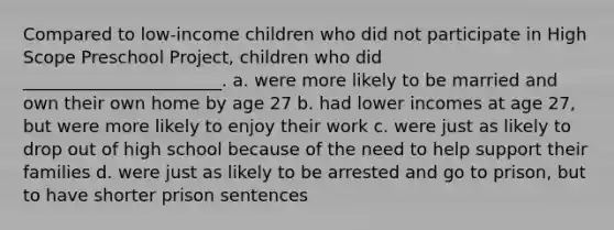 Compared to low-income children who did not participate in High Scope Preschool Project, children who did _______________________. a. were more likely to be married and own their own home by age 27 b. had lower incomes at age 27, but were more likely to enjoy their work c. were just as likely to drop out of high school because of the need to help support their families d. were just as likely to be arrested and go to prison, but to have shorter prison sentences