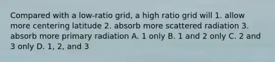 Compared with a low-ratio grid, a high ratio grid will 1. allow more centering latitude 2. absorb more scattered radiation 3. absorb more primary radiation A. 1 only B. 1 and 2 only C. 2 and 3 only D. 1, 2, and 3