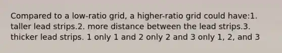 Compared to a low-ratio grid, a higher-ratio grid could have:1. taller lead strips.2. more distance between the lead strips.3. thicker lead strips. 1 only 1 and 2 only 2 and 3 only 1, 2, and 3