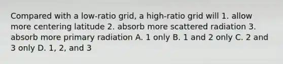 Compared with a low-ratio grid, a high-ratio grid will 1. allow more centering latitude 2. absorb more scattered radiation 3. absorb more primary radiation A. 1 only B. 1 and 2 only C. 2 and 3 only D. 1, 2, and 3