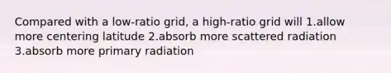 Compared with a low-ratio grid, a high-ratio grid will 1.allow more centering latitude 2.absorb more scattered radiation 3.absorb more primary radiation