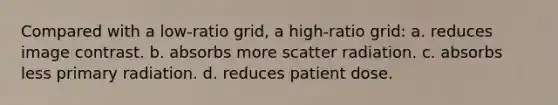 Compared with a low-ratio grid, a high-ratio grid: a. reduces image contrast. b. absorbs more scatter radiation. c. absorbs less primary radiation. d. reduces patient dose.