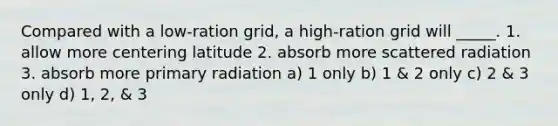 Compared with a low-ration grid, a high-ration grid will _____. 1. allow more centering latitude 2. absorb more scattered radiation 3. absorb more primary radiation a) 1 only b) 1 & 2 only c) 2 & 3 only d) 1, 2, & 3