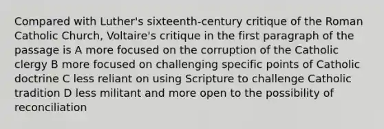 Compared with Luther's sixteenth-century critique of the Roman Catholic Church, Voltaire's critique in the first paragraph of the passage is A more focused on the corruption of the Catholic clergy B more focused on challenging specific points of Catholic doctrine C less reliant on using Scripture to challenge Catholic tradition D less militant and more open to the possibility of reconciliation