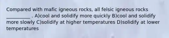 Compared with mafic igneous rocks, all felsic igneous rocks __________ . A)cool and solidify more quickly B)cool and solidify more slowly C)solidify at higher temperatures D)solidify at lower temperatures