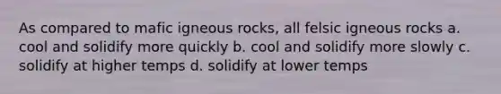 As compared to mafic igneous rocks, all felsic igneous rocks a. cool and solidify more quickly b. cool and solidify more slowly c. solidify at higher temps d. solidify at lower temps